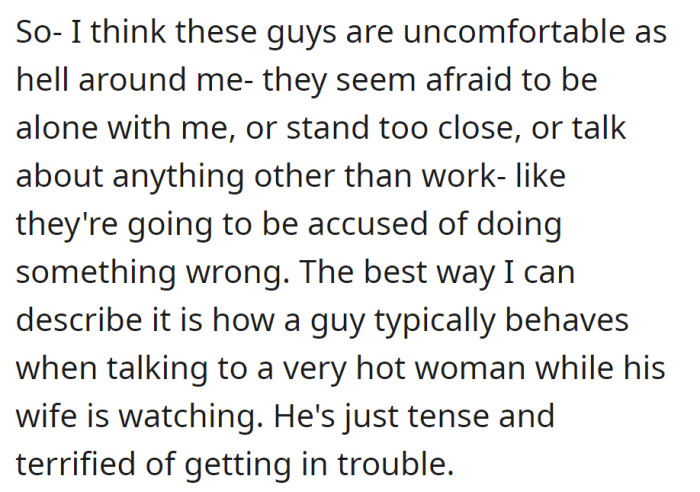 Guys seem uneasy around her, avoiding alone time and sticking to work talk. It's like they fear getting into trouble, similar to a nervous man chatting with an attractive woman in front of his wife.
