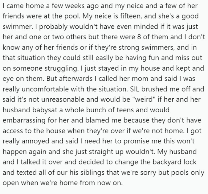 However, a few weeks ago, OP found her fifteen-year-old niece and several of her friends using the pool unsupervised.   Concerned about safety, OP called her sister-in-law (SIL), asking her to ensure this didn't happen again.