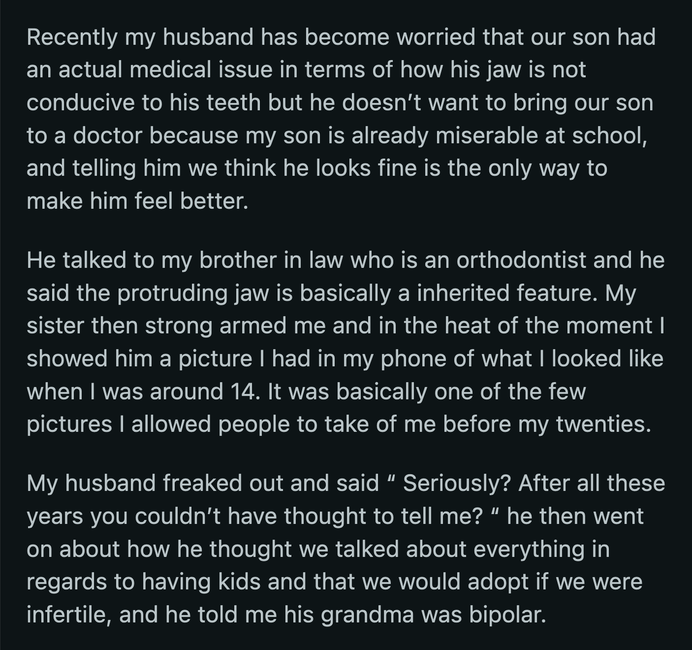 Instead, her husband consulted his brother-in-law, who was an orthodontist. The latter confirmed that the jaw was due to genetics, not a medical condition. OP was compelled by her sister to tell her husband the truth about her cosmetic procedures.