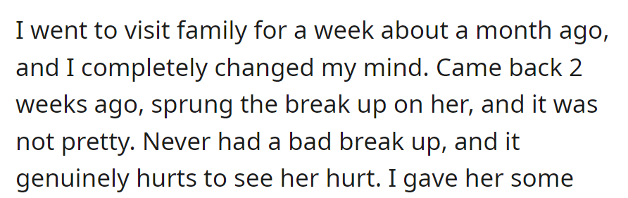Visited family, changed his mind, broke up two weeks ago. It's tough, and he genuinely hurts seeing her in pain.