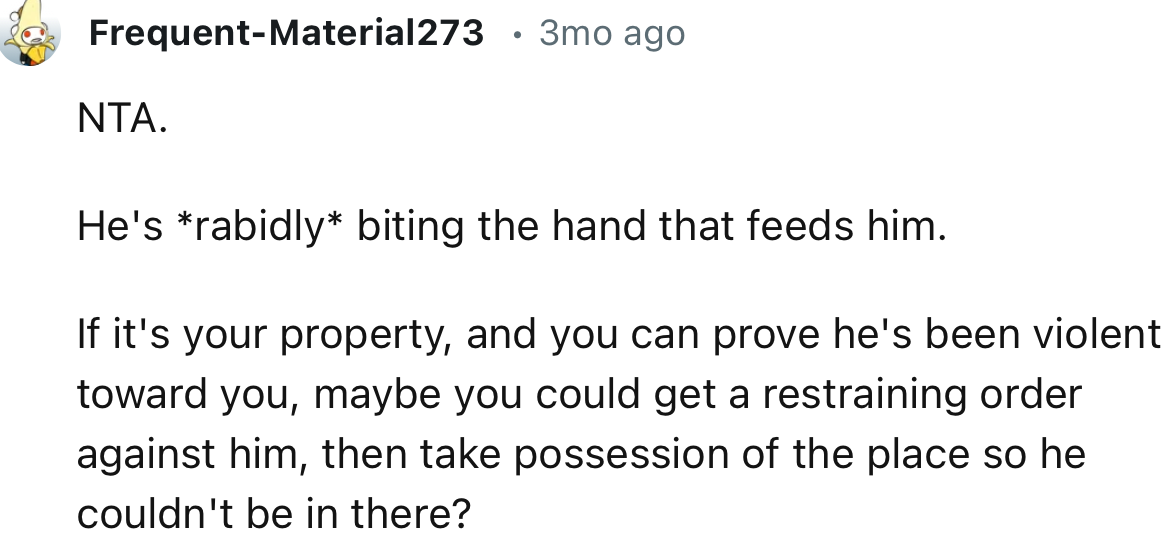 “If it's your property, and you can prove he's been violent toward you, maybe you could get a restraining order against him.”