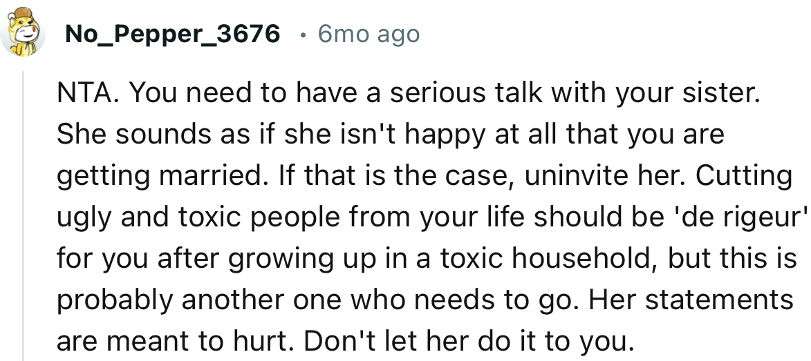 “You need to have a serious talk with your sister. She sounds as if she isn't happy at all that you are getting married.”