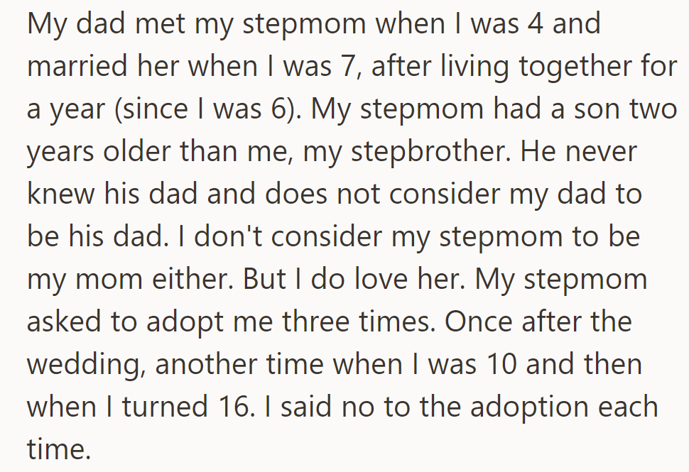 OP's dad married their stepmom when he was 7; he loves her but doesn't see her as a mom, and his stepbrother doesn't see OP's dad as his own. The stepmom has asked to adopt OP three times; he has always said no.