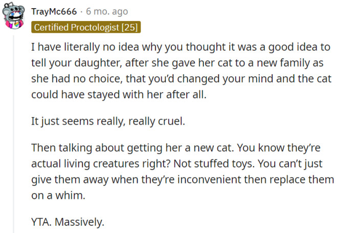 One is deeply perplexed and shocked by the parent's choice to inform their daughter, after she had already given her cat away due to their insistence, that the cat could have stayed. They strongly condemn the parent's actions as cruel and highlight the importance of recognizing that pets are living beings, not replaceable objects.