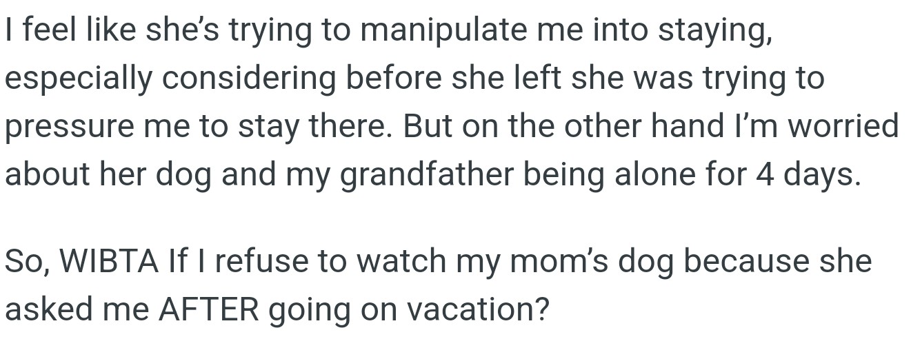 OP feels tricked because his mom asked him to dog-sit only after she had gone on vacation. But he's worried about her dog and his grandfather being alone for 4 days.