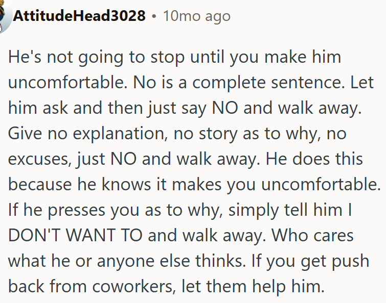 He's not going to stop until OP makes him uncomfortable.