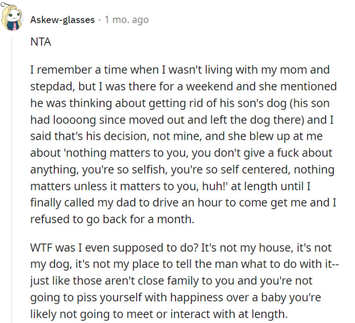 Your mother's outburst was unjustified, as you were respecting the autonomy of your stepfather's decision regarding the dog. Similarly, your lack of enthusiasm towards distant relatives' babies is a valid personal sentiment that shouldn't be misconstrued as selfishness or self-centeredness.