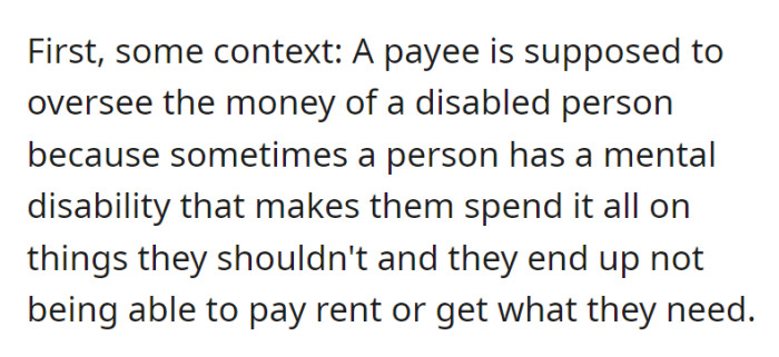 Just some context: a payee safeguards a disabled person's finances to prevent imprudent spending, ensuring they can meet essential expenses.