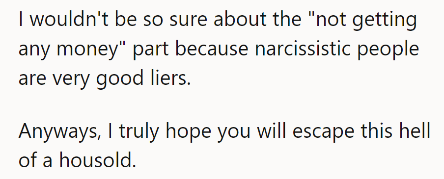 Narcissists lie like pros—“no money” might be a smokescreen. Hope they escape this household soon!