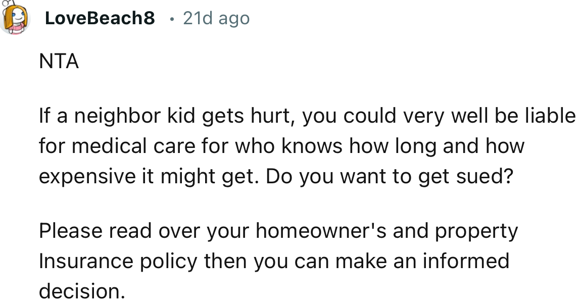 “If a neighbor kid gets hurt, you could very well be liable for medical care for who knows how long and how expensive it might get.”