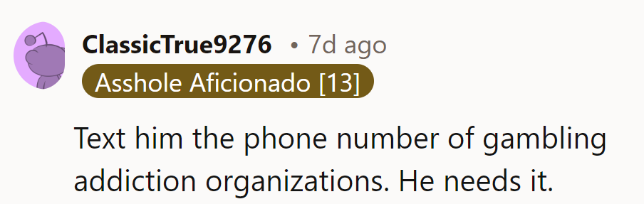 Text him gambling addiction helplines. He clearly needs more help than just money.
