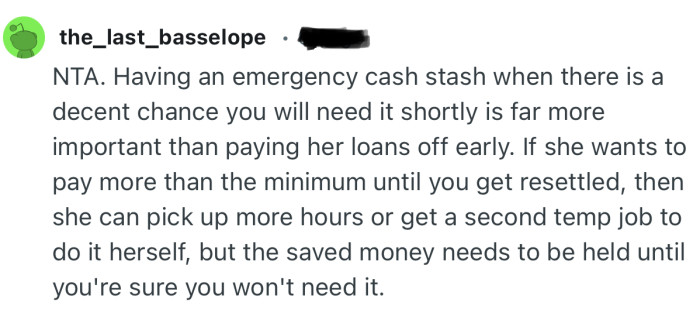 “Having an emergency cash stash when there is a decent chance you will need it shortly is far more important than paying her loans off early.”