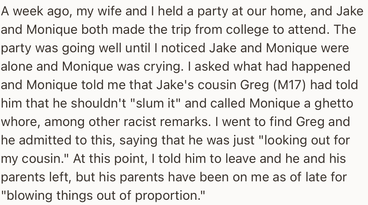 The OP and his wife hosted a family event, where a family member, Greg, made racist remarks against Monique. This led OP to kick Greg out, to the disgust of his parents.