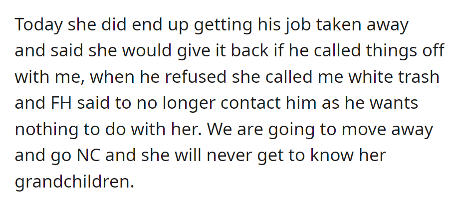 The MIL got the fiancé's job taken away, demanded he end things, and insulted the bride. The fiancé cut ties; they are moving away and going no contact; the MIL won't know her grandchildren.