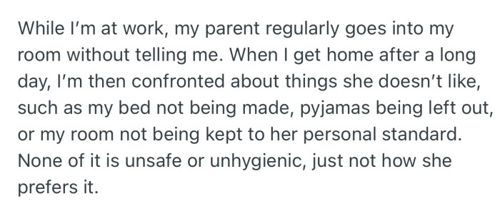 OP revealed that their parents regularly goes into their room when they are not home. Then when they return, they are met with complaints about things like undressed bed, pyjamas left out etc