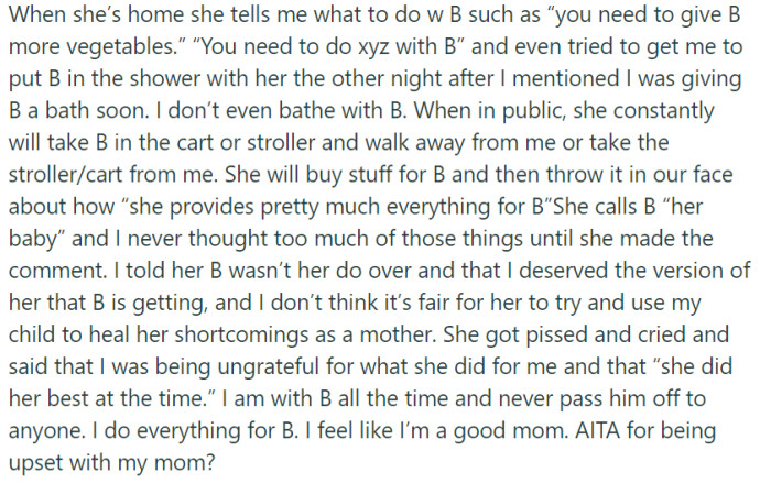 OP's feelings of upset towards their mother are completely valid, given her intrusive behavior, disregard for boundaries, and attempts to use the child as a tool for her own healing, despite her past neglectful parenting. It is essential for the protagonist to prioritize their role as a good parent and protect their child from such dynamics.