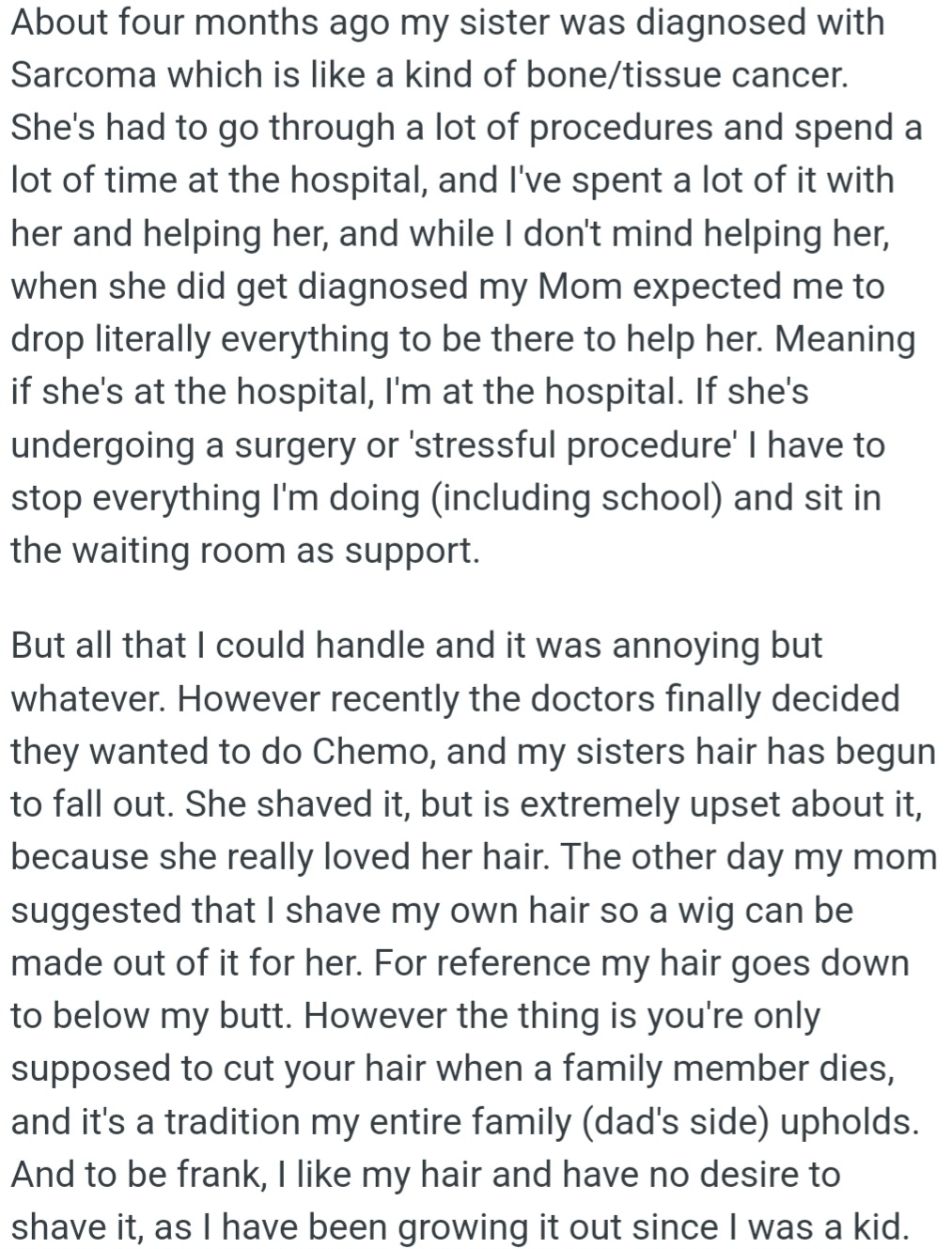 OP's sister was diagnosed with sarcoma and has been undergoing treatment, with OP's support. OP's mom asked her to shave her long hair for a wig, but OP refused due to a family tradition that only allows hair-cutting when a loved one passes away.