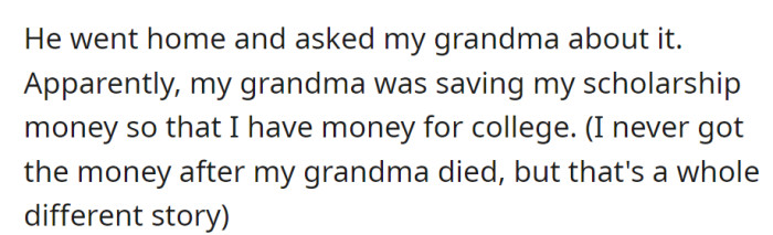 He asked his grandma and found out she was saving his scholarship money for college, but he never received it after she passed away.