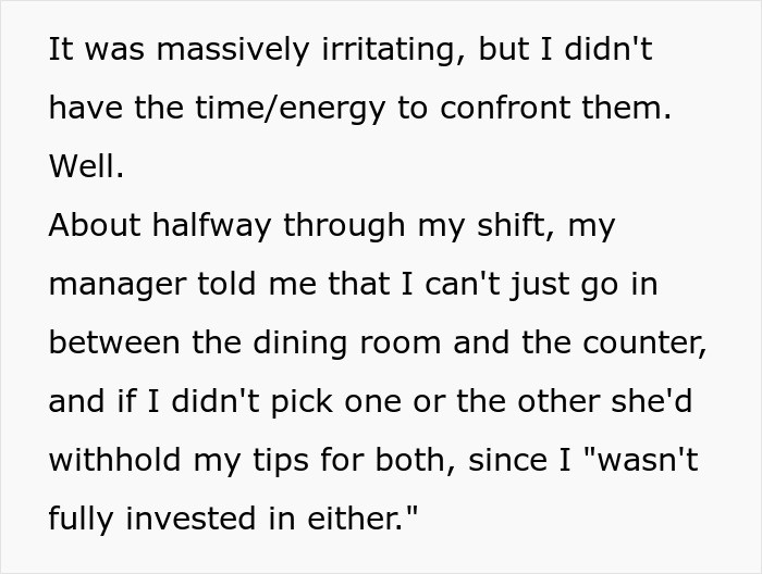 The manager then instructed the OP to stay behind the counter and leave the new girl to struggle alone on the floor. She even threatened to withhold the OP's tips if she didn't comply.