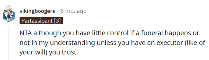 Although OP may have limited control over whether a funeral happens or not, having a trusted executor (like of their will) can make all the difference.