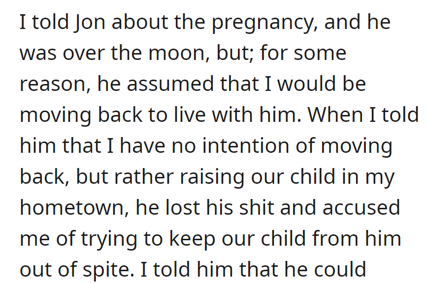 OP informed Jon about the pregnancy, and he assumed she'd move back. When she decided to raise their child in her hometown, he accused her of spite.