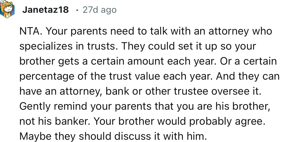 “They can have an attorney, bank, or other trustee oversee it. Gently remind your parents that you are his brother, not his banker.”