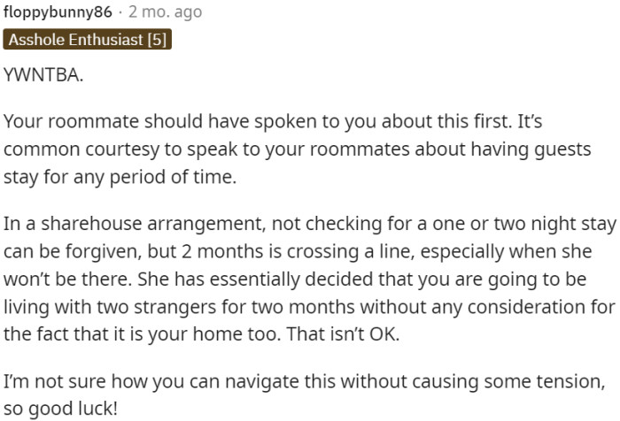 The roommate's lack of communication about a long-term guest stay is a breach of common courtesy and disregards OP's living space