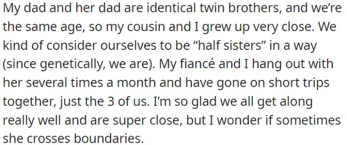 OP and her cousin share a close bond and frequently spend time together, including with OP's fiancé. However, OP is concerned about possible boundary issues in their relationship.