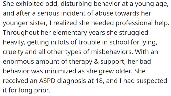 From a young age, the daughter displayed troubling behavior, including abuse towards her sibling, leading the father to seek professional help, resulting in extensive therapy and support that gradually diminished her misconduct, ultimately leading to an official diagnosis of Antisocial Personality Disorder (ASPD) at 18, confirming the father's longstanding suspicions.