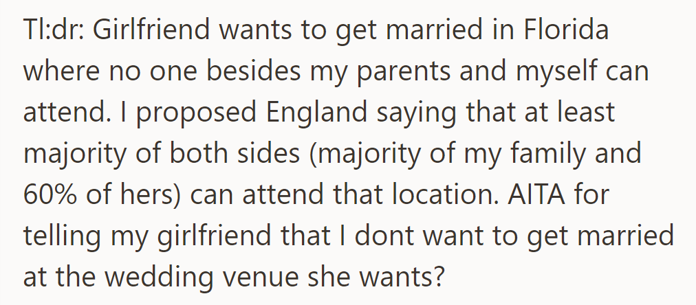 TL;DR: Girlfriend wants Florida wedding, he prefers England for more guests. He questions his disagreement with her choice.