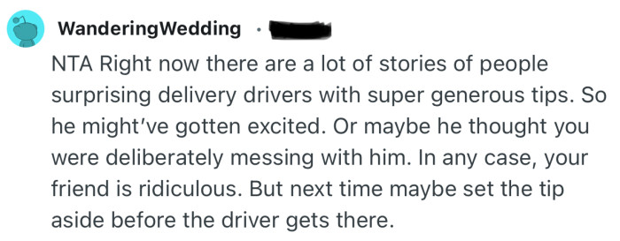 “Your friend is ridiculous. But next time maybe set the tip aside before the driver gets there.”