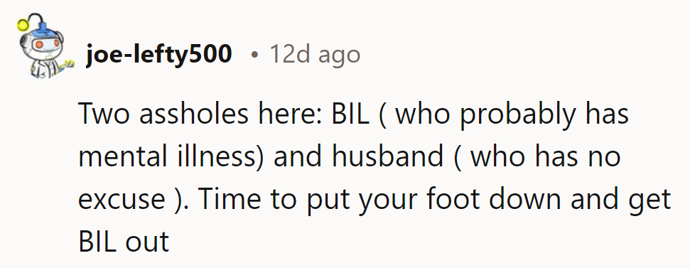 Two culprits: BIL (maybe mental illness) and hubby (no excuses). Time to kick BIL out and get hubby in line.