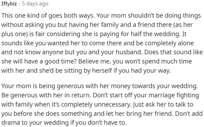 It's fair for a mother to invite her own family and a friend as her plus one, considering her financial contribution to the wedding.
