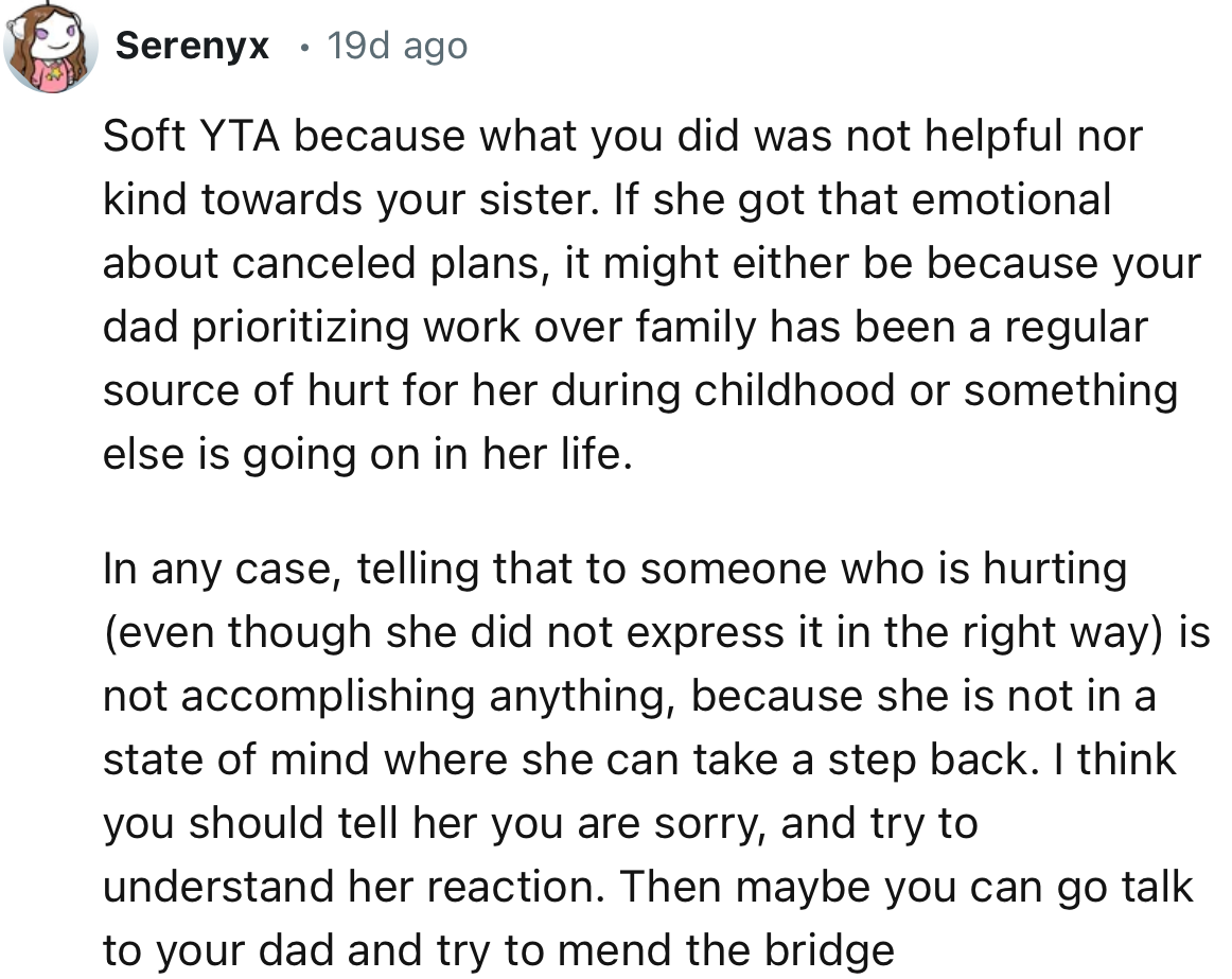 “You should tell her you are sorry and try to understand her reaction. Then maybe you can go talk to your dad and try to mend the bridge.”