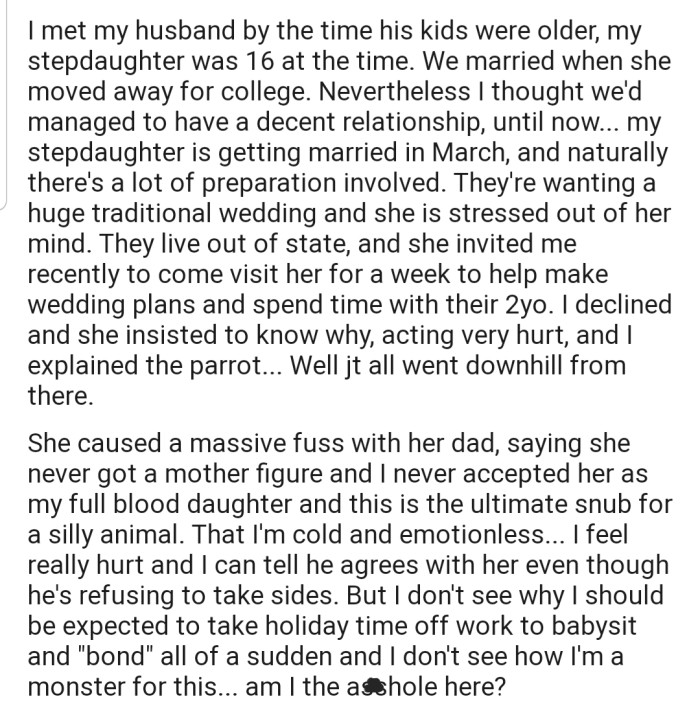 OP's stepdaughter is getting married and needs her to help with the planning and to spend time with her 2-year-old. However, OP has informed her stepdaughter that she won't be attending due to her parrot's needs. This has caused quite a stir, as her stepdaughter feels OP's excuse is cold-hearted and silly.