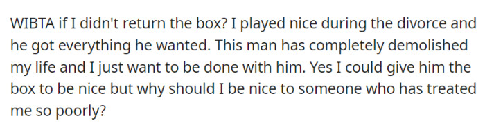 Given their ex-spouse's hurtful behavior that significantly impacted their life, OP wonders if they would be wrong to withhold a box of mementos despite their prior cooperation during the divorce.