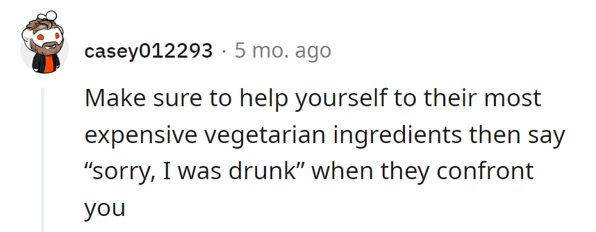 Swipe their pricey vegetarian stash, blaming it on a 'drunken pantry raid.' It's the perfect crime, seasoned with a dash of mischief.