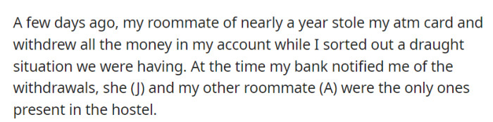 OP's roommate, J, stole their ATM card and withdrew all their money while they dealt with a water shortage. J and their other roommate, A, were the only ones present, raising suspicions.