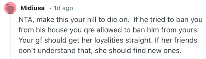 “NTA, make this your hill to die on. If he tried to ban you from his house you are allowed to ban him from yours.”