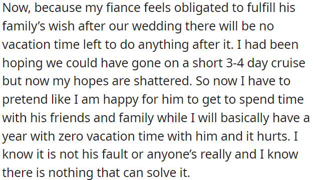 OP's fiancé is prioritizing his family's wishes, leaving no time for a post-wedding vacation. OP is aware it's not his fault, and there's no solution.