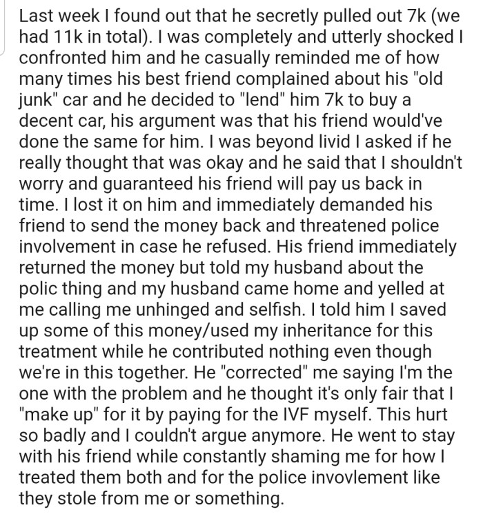 OP's husband secretly pulled out a huge chunk of the money they had saved for IVF treatment and lent it to his friend. This forced OP to threaten his friend with the police unless he returned the money. Now the couple is at loggerheads with each other.