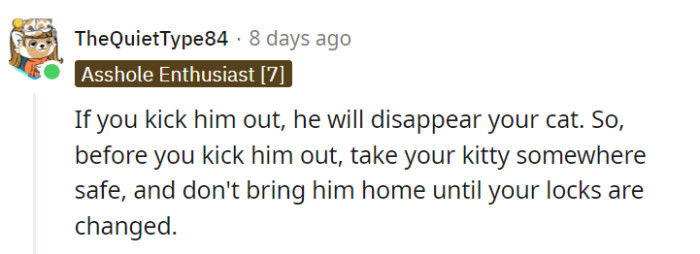 OP should take precautions before considering ending the relationship, such as finding a safe place for the cat and changing the locks, as there are concerns that the boyfriend may potentially harm or disappear the cat.