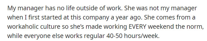 OP's new manager, who arrived a year ago, enforces a work-every-weekend culture, contrasting with the 40-50 hour workweeks of other employees, suggesting a work-centered life.