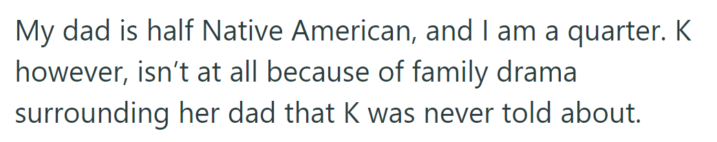 Native American heritage causes conflict; father is half, she's a quarter, and cousin K lacks it due to undisclosed issues.