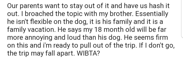 OP's brother isn't willing to be flexible on the dog, as he considers it family. Consequently, OP is considering pulling out of the family vacation to avoid clashing with his brother.