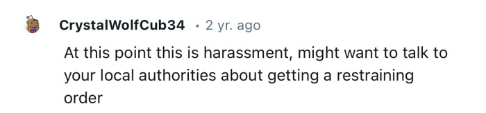 “At this point this is harassment; you might want to talk to your local authorities.”