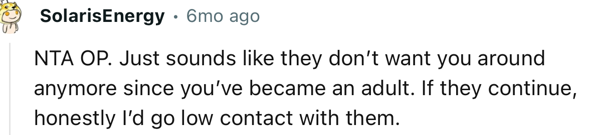 “NTA OP. Just sounds like they don’t want you around anymore since you’ve become an adult.”