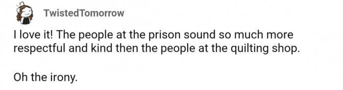A bit ironic that the folks at the prison are more respectful and kind than those at the quilting shop