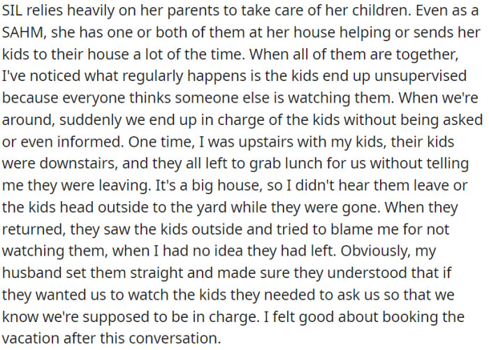 OP's sister-in-law heavily relies on her parents to care for her children. Often, there's confusion about who's supervising the kids, leading to unsupervised situations.