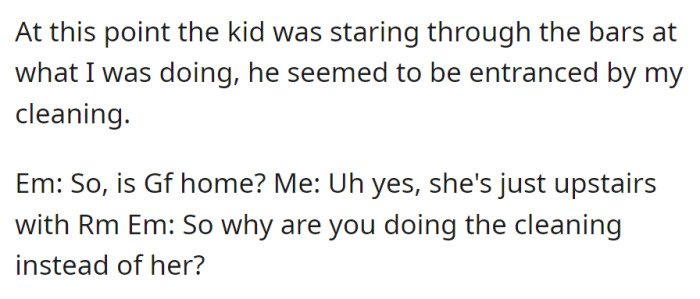 The kid stares at OP cleaning. EM asks if the girlfriend is home; OP replies she's upstairs with RM. EM questions why OP is cleaning instead of the girlfriend.